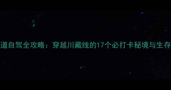 图片 318国道自驾全攻略：穿越川藏线的17个必打卡秘境与生存指南2