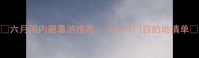 图片 ✨六月国内避暑游推荐：小众冷门目的地清单✨