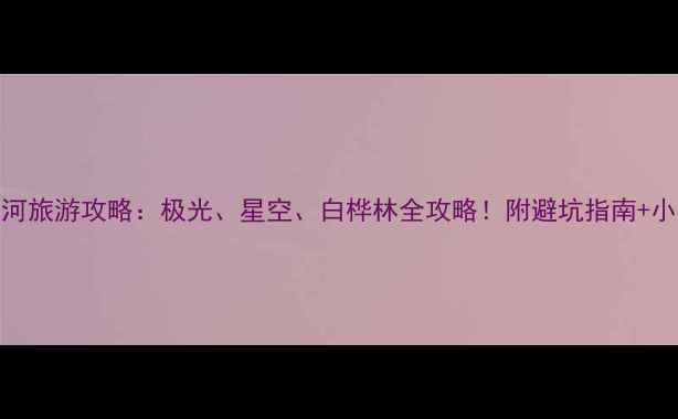 图片 ✨夏季漠河旅游攻略：极光、星空、白桦林全攻略！附避坑指南+小众秘境🌌