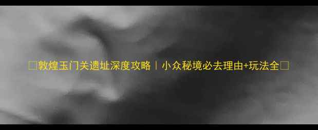 图片 ✨敦煌玉门关遗址深度攻略｜小众秘境必去理由+玩法全🌟