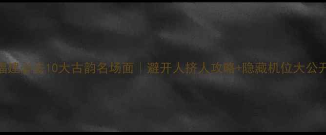 图片 ✨福建必去10大古韵名场面｜避开人挤人攻略+隐藏机位大公开💎