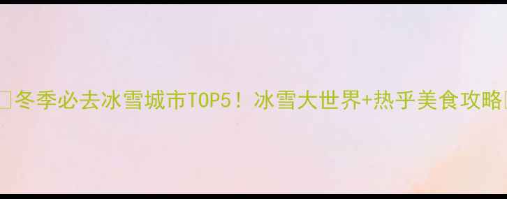 图片 ❄️冬季必去冰雪城市TOP5！冰雪大世界+热乎美食攻略🔥2
