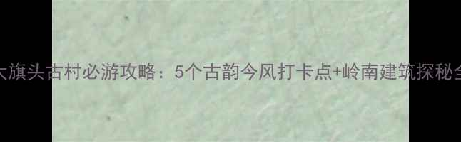 图片 三水大旗头古村必游攻略：5个古韵今风打卡点+岭南建筑探秘全指南