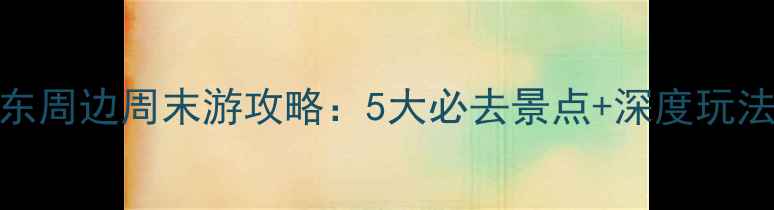 图片 东莞东周边周末游攻略：5大必去景点+深度玩法指南