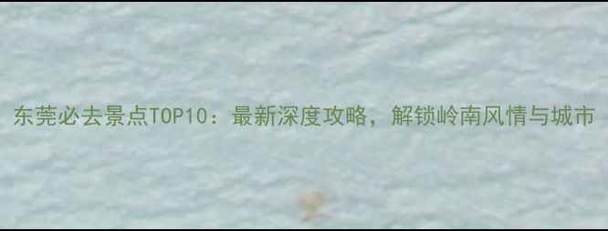 图片 东莞必去景点TOP10：最新深度攻略，解锁岭南风情与城市