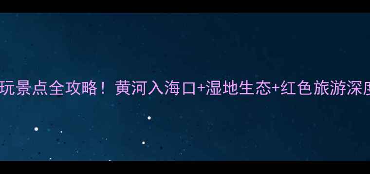 图片 东营必玩景点全攻略！黄河入海口+湿地生态+红色旅游深度体验1