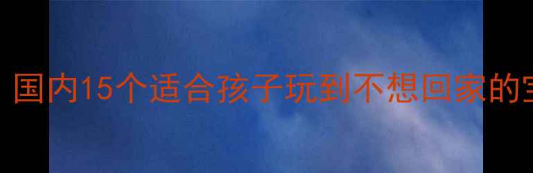 图片 亲子游必看！国内15个适合孩子玩到不想回家的宝藏景点攻略