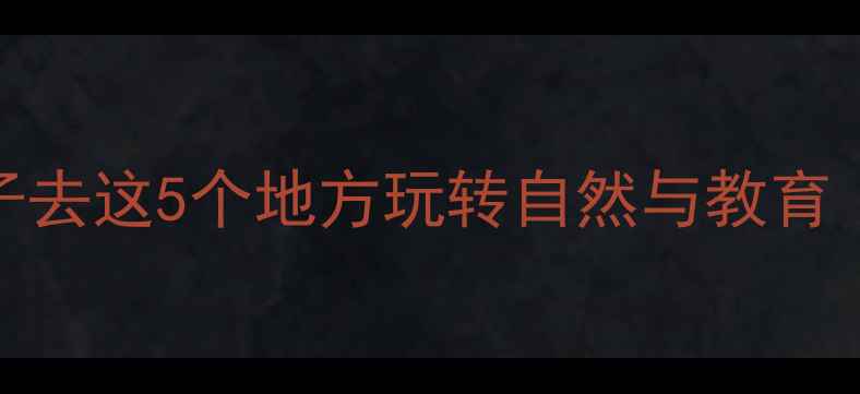 图片 亲子游指南带小孩子去这5个地方玩转自然与教育（附详细行程规划）
