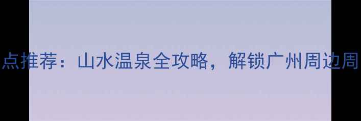 图片 从化必去景点推荐：山水温泉全攻略，解锁广州周边周末游新体验