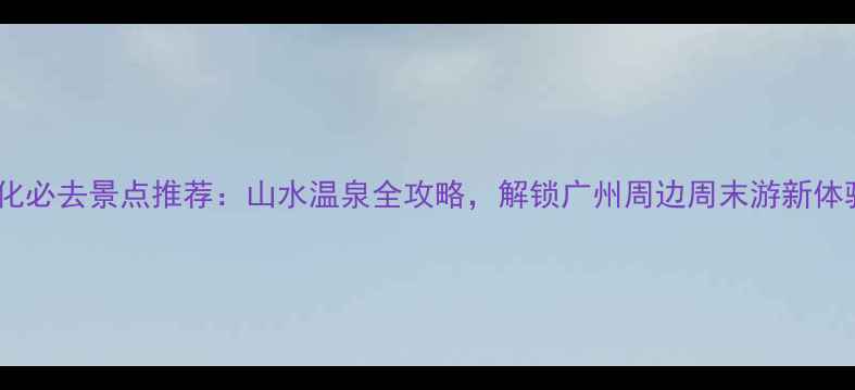 图片 从化必去景点推荐：山水温泉全攻略，解锁广州周边周末游新体验1