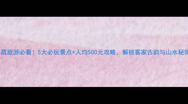 图片 会昌旅游必看！5大必玩景点+人均500元攻略，解锁客家古韵与山水秘境2