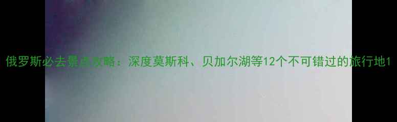 图片 俄罗斯必去景点攻略：深度莫斯科、贝加尔湖等12个不可错过的旅行地1