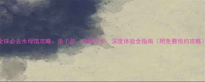 图片 全球必去水母馆攻略：亲子游、拍照打卡、深度体验全指南（附免费预约攻略）