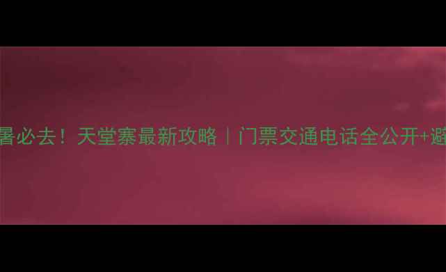 图片 六安避暑必去！天堂寨最新攻略｜门票交通电话全公开+避坑指南