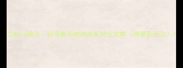 图片 兰屿vs绿岛：台湾离岛旅游终极对比攻略（附最新玩法）1