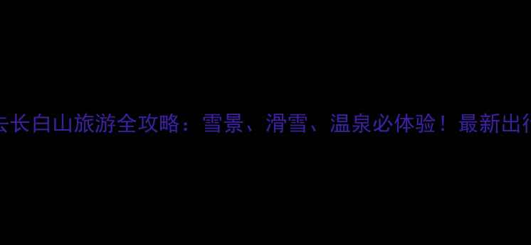 图片 冬天去长白山旅游全攻略：雪景、滑雪、温泉必体验！最新出行指南