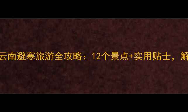 图片 冬季必去！云南避寒旅游全攻略：12个景点+实用贴士，解锁温暖旅程
