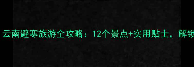 图片 冬季必去！云南避寒旅游全攻略：12个景点+实用贴士，解锁温暖旅程1