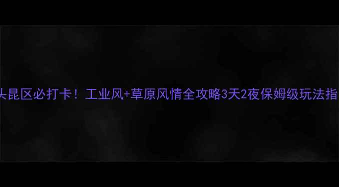 图片 包头昆区必打卡！工业风+草原风情全攻略3天2夜保姆级玩法指南1