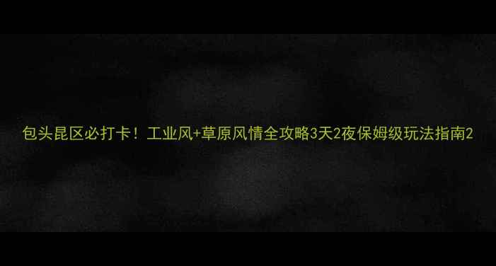 图片 包头昆区必打卡！工业风+草原风情全攻略3天2夜保姆级玩法指南2