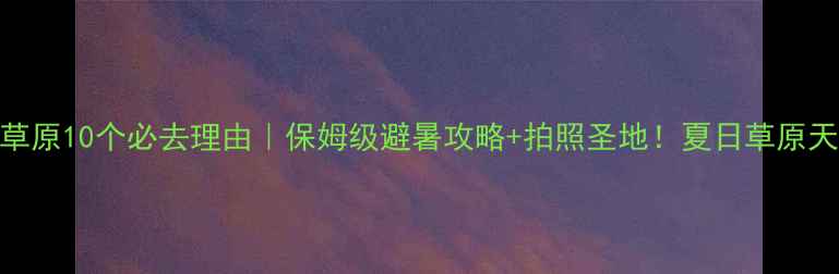 图片 北戴河坝上草原10个必去理由｜保姆级避暑攻略+拍照圣地！夏日草原天花板在这！