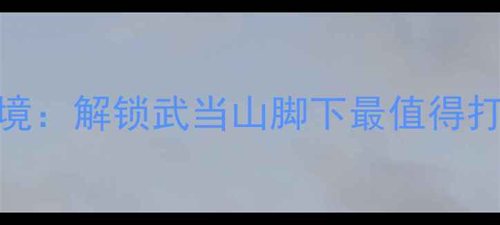 图片 十堰必去十大秘境：解锁武当山脚下最值得打卡的深度游攻略