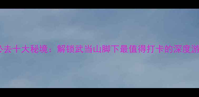 图片 十堰必去十大秘境：解锁武当山脚下最值得打卡的深度游攻略2