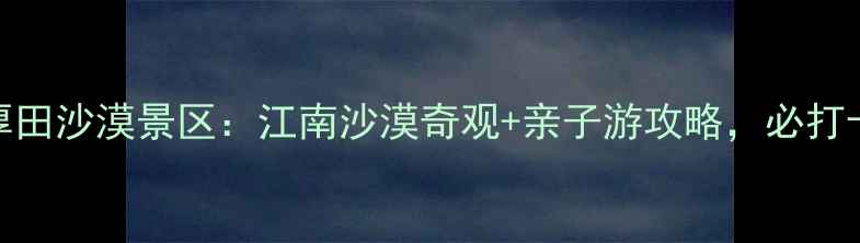 图片 南昌厚田沙漠景区：江南沙漠奇观+亲子游攻略，必打卡地！