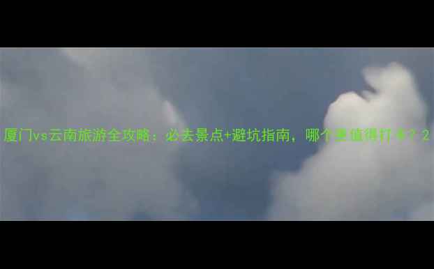 图片 厦门vs云南旅游全攻略：必去景点+避坑指南，哪个更值得打卡？2