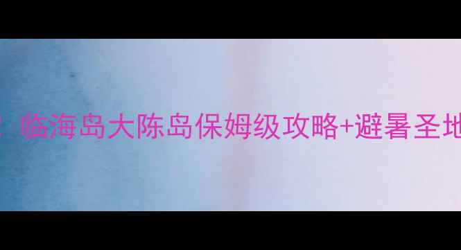 图片 台州小众海岛天花板！临海岛大陈岛保姆级攻略+避暑圣地清单（附交通住宿）
