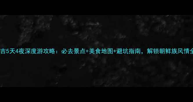 图片 吉林延吉5天4夜深度游攻略：必去景点+美食地图+避坑指南，解锁朝鲜族风情全攻略1
