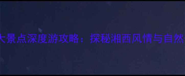 图片 吉首必去十大景点深度游攻略：探秘湘西风情与自然奇观全指南1