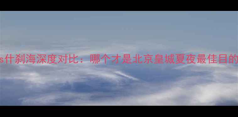 图片 后海vs什刹海深度对比：哪个才是北京皇城夏夜最佳目的地？1