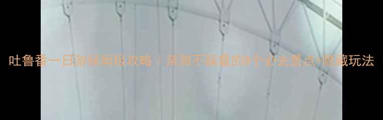 图片 吐鲁番一日游保姆级攻略｜亲测不踩雷的8个必去景点+隐藏玩法