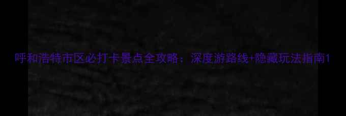 图片 呼和浩特市区必打卡景点全攻略：深度游路线+隐藏玩法指南1