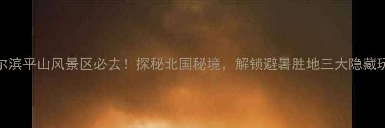 图片 哈尔滨平山风景区必去！探秘北国秘境，解锁避暑胜地三大隐藏玩法