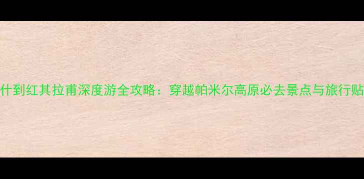 图片 喀什到红其拉甫深度游全攻略：穿越帕米尔高原必去景点与旅行贴士