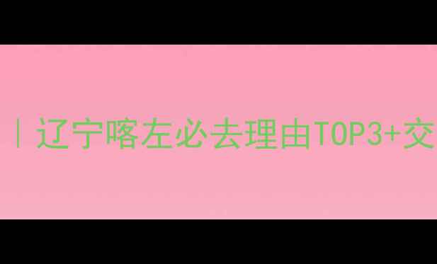图片 喀左湿地公园自驾游攻略｜辽宁喀左必去理由TOP3+交通住宿全（附避坑指南）