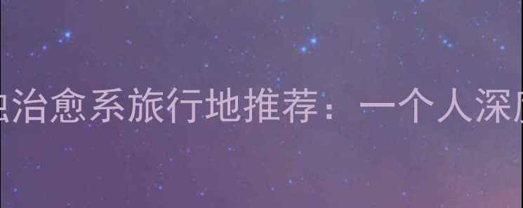 图片 国内十大孤独治愈系旅行地推荐：一个人深度的隐秘角落