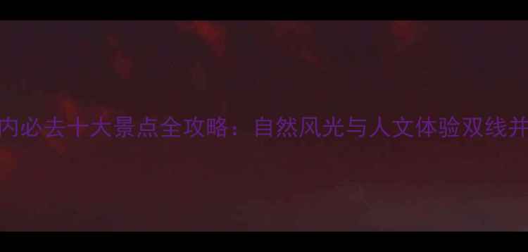 图片 国内必去十大景点全攻略：自然风光与人文体验双线并进