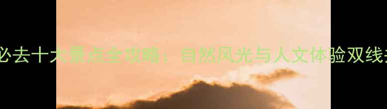 图片 国内必去十大景点全攻略：自然风光与人文体验双线并进2