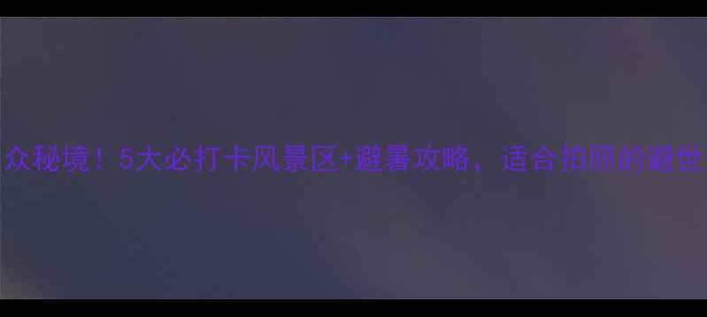 图片 壶镇小众秘境！5大必打卡风景区+避暑攻略，适合拍照的避世之旅！