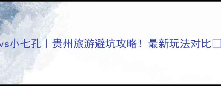 图片 大七孔vs小七孔｜贵州旅游避坑攻略！最新玩法对比🌿🚶♀️