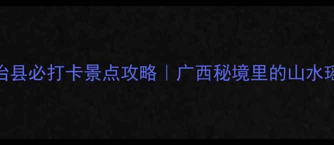 图片 大化瑶族自治县必打卡景点攻略｜广西秘境里的山水瑶韵全指南🌿