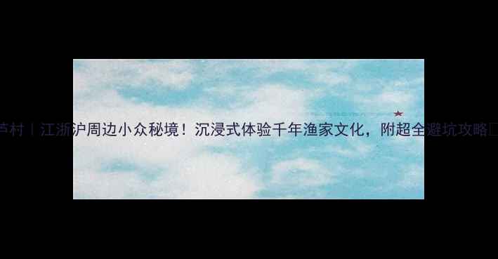 图片 大芦村｜江浙沪周边小众秘境！沉浸式体验千年渔家文化，附超全避坑攻略🌊🏮