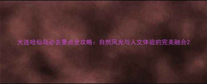 图片 大连哈仙岛必去景点全攻略：自然风光与人文体验的完美融合2