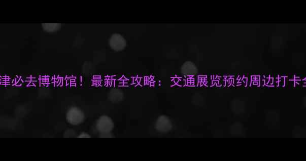 图片 天津必去博物馆！最新全攻略：交通展览预约周边打卡全2