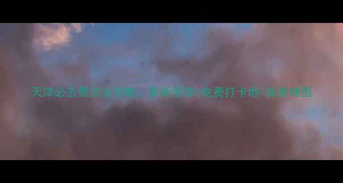 图片 天津必去景点全攻略：最新推荐+免费打卡地+美食地图