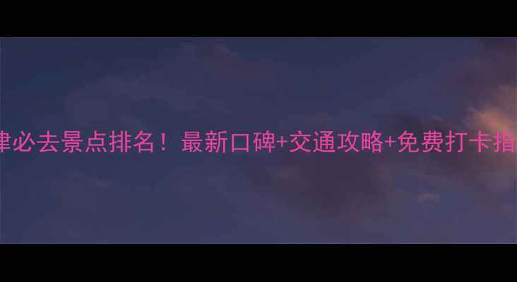 图片 天津必去景点排名！最新口碑+交通攻略+免费打卡指南2