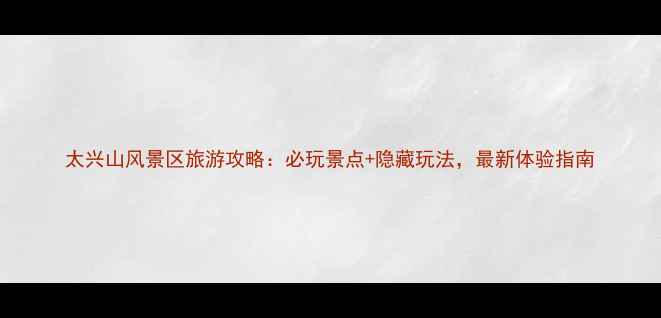 图片 太兴山风景区旅游攻略：必玩景点+隐藏玩法，最新体验指南